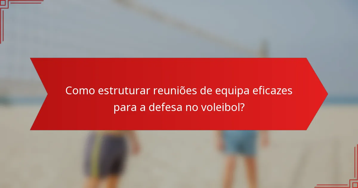 Como estruturar reuniões de equipa eficazes para a defesa no voleibol?