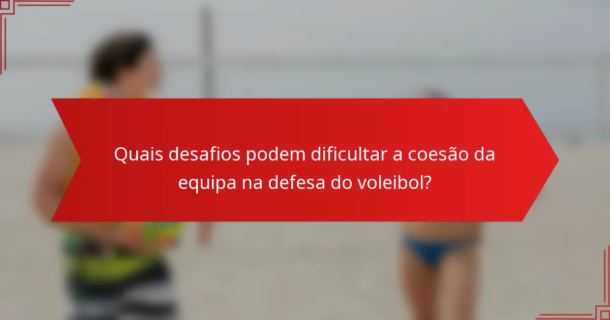 Quais desafios podem dificultar a coesão da equipa na defesa do voleibol?